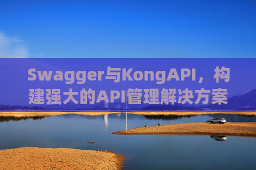 Swagger与KongAPI,构建强大的API管理解决方案